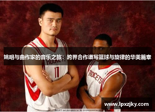姚明与曲作家的音乐之旅：跨界合作谱写篮球与旋律的华美篇章