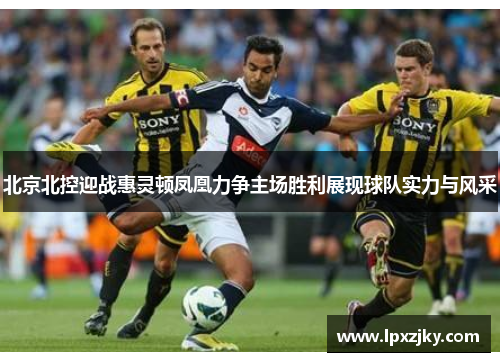 北京北控迎战惠灵顿凤凰力争主场胜利展现球队实力与风采