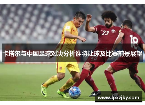 卡塔尔与中国足球对决分析谁将让球及比赛前景展望