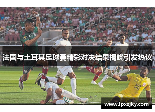 法国与土耳其足球赛精彩对决结果揭晓引发热议