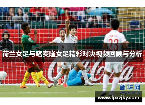 荷兰女足与喀麦隆女足精彩对决视频回顾与分析